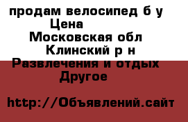 продам велосипед б у › Цена ­ 3 000 - Московская обл., Клинский р-н Развлечения и отдых » Другое   